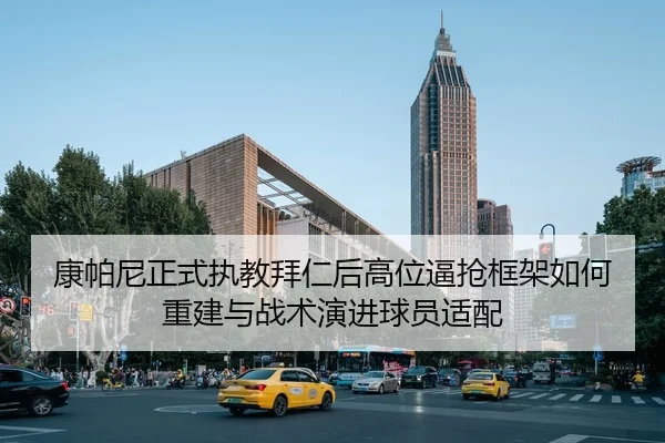 康帕尼正式执教拜仁后高位逼抢框架如何重建与战术演进球员适配