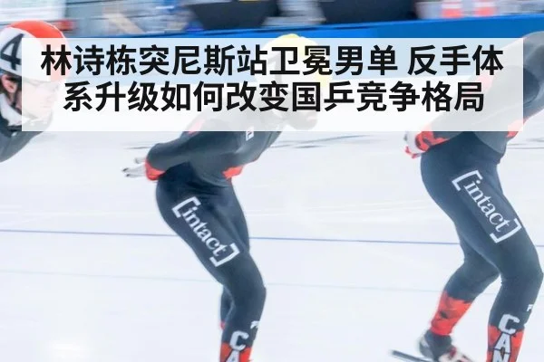 林诗栋突尼斯站卫冕男单 反手体系升级如何改变国乒竞争格局